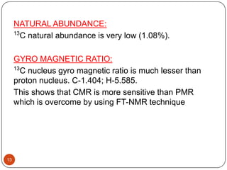 NATURAL ABUNDANCE:
13
C natural abundance is very low (1.08%).
GYRO MAGNETIC RATIO:
13
C nucleus gyro magnetic ratio is much lesser than
proton nucleus. C-1.404; H-5.585.
This shows that CMR is more sensitive than PMR
which is overcome by using FT-NMR technique

13

 