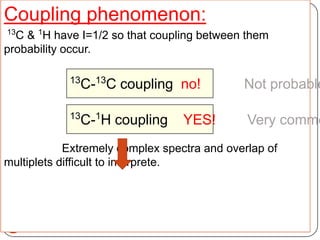 Coupling phenomenon:
13

C & 1H have I=1/2 so that coupling between them
probability occur.
13

C-13C coupling no!

13

1

C- H coupling

YES!

Not probable

Very commo

Extremely complex spectra and overlap of
multiplets difficult to interprete.

14

 