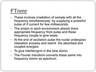 FTnmr
• These involves irradiation of sample with all the

•

•

•
•

frequency simultaneously ,by supplying a powerful
pulse of rf current for few milliseconds.
The proton in each environment absorb there
appropriate frequency from pulse and these
frequency couple to give beats.
At the end of excitation pulse the nuclei undergoes
relaxation process and reemit the absorbed and
coupled energies
To give interferogrm in the time domin
The Fourier transform converts these same into
frequency domin as spectrum.

 