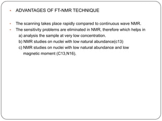•

ADVANTAGES OF FT-NMR TECHNIQUE

•

The scanning takes place rapidly compared to continuous wave NMR.

•

The sensitivity problems are eliminated in NMR, therefore which helps in
a) analysis the sample at very low concentration.
b) NMR studies on nuclei with low natural abundance(c13)
c) NMR studies on nuclei with low natural abundance and low
magnetic moment (C13,N16).

 