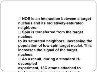 13C-NMR and the
Nuclear Overhauser Effect
NOE is an interaction between a target
nucleus and its radiatively-saturated
neighbors.
Spin is transferred from the target
nucleus
to its saturated neighbors, increasing the
population of low-spin target nuclei. This
increases the signal of the target
nucleus.
As a result, during a standard Hdecoupled
experiment, 13C atoms attached to

 