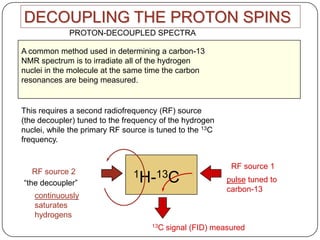 DECOUPLING THE PROTON SPINS
PROTON-DECOUPLED SPECTRA

A common method used in determining a carbon-13
NMR spectrum is to irradiate all of the hydrogen
nuclei in the molecule at the same time the carbon
resonances are being measured.

This requires a second radiofrequency (RF) source
(the decoupler) tuned to the frequency of the hydrogen
nuclei, while the primary RF source is tuned to the 13C
frequency.

RF source 2
“the decoupler”

1H-13C

continuously
saturates
hydrogens
13C

RF source 1
pulse tuned to
carbon-13

signal (FID) measured

 