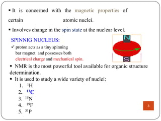  It is concerned with the magnetic properties of
certain

atomic nuclei.

 Involves change in the spin state at the nuclear level.
SPINNIG NUCLEUS:
 proton acts as a tiny spinning
bar magnet and possesses both
electrical charge and mechanical spin.

 NMR is the most powerful tool available for organic structure
determination.
 It is used to study a wide variety of nuclei:
1. 1H
2. 13C
3. 15N
4. 19F
3
5. 31P

 