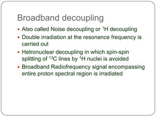 Broadband decoupling
 Also called Noise decoupling or 1H decoupling
 Double irradiation at the resonance frequency is

carried out
 Hetronuclear decoupling in which spin-spin
splitting of 13C lines by 1H nuclei is avoided
 Broadband Radiofrequency signal encompassing
entire proton spectral region is irradiated

 
