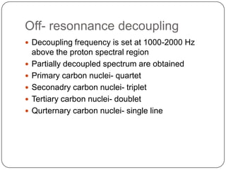 Off- resonnance decoupling
 Decoupling frequency is set at 1000-2000 Hz







above the proton spectral region
Partially decoupled spectrum are obtained
Primary carbon nuclei- quartet
Seconadry carbon nuclei- triplet
Tertiary carbon nuclei- doublet
Qurternary carbon nuclei- single line

 