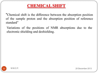 CHEMICAL SHIFT
“Chemical shift is the difference between the absorption position
of the sample proton and the absorption position of reference
standard”
Variations of the positions of NMR absorptions due to the
electronic shielding and deshielding.

33

M.M.C.P.

20 December 2013

 