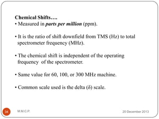 Chemical Shifts….
• Measured in parts per million (ppm).
• It is the ratio of shift downfield from TMS (Hz) to total
spectrometer frequency (MHz).
• The chemical shift is independent of the operating
frequency of the spectrometer.
• Same value for 60, 100, or 300 MHz machine.
• Common scale used is the delta (δ) scale.

34

M.M.C.P.

20 December 2013

 