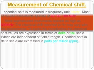 Measurement of Chemical shift.
chemical shift is measured in frequency unit „Hertz‟. Most
of routine instruments operate at 60, 90, 100 MHz.
More sophisticated instruments operate as high as
600MHz. The chemical shift recorded in Hz may vary with
the spectrometer. To avoid this complication the chemical
shift values are expressed in terms of delta or tau scale.
Which are independent of field strength. Chemical shift in
delta scale are expressed in parts per million (ppm).

 