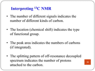 Interpreting 13C NMR
• The number of different signals indicates the
number of different kinds of carbon.
• The location (chemical shift) indicates the type
of functional group.
• The peak area indicates the numbers of carbons
(if integrated).

• The splitting pattern of off-resonance decoupled
spectrum indicates the number of protons
attached to the carbon.

39

 