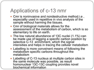 Applications of c-13 nmr
 Cmr is noninvasive and nondestructive method.i.e ,









especiallly used in repetitive in vivo analysis of the
sample without harming the tissues.
Cmr of biological materials allows for the
assesssment of the metabolism of carbon, which is so
elementary to life on earth.
The low natural abundance of 13C nuclei (1.1%) can
be made use of tagging a specific carbon position by
selective C-13 enrichment, which the signal
intensities and helps in tracing the cellular metabolism
Labelling is more conveinent means of following the
metabolism specific carbons throughout the
metabolism
Labelling of C-13 nucleus at multiple carbon sites in
the same molecule was possible, as result
homonuclear 13C-13C coupling provides novel
biochemical information

 