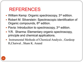 REFERENCES
 William Kemp: Organic spectroscopy, 3rd edition.
 Robert M. Silverstein: Spectroscopic identification of

Organic compounds, 6th edition.
 Pavia: Introduction to spectroscopy, 3rd edition.
 Y.R. Sharma: Elementary organic spectroscopy,
principle and chemical applications.
 Instrumental Methods of Chemical Analysis , Gurdeep
R,Chatwal , Sham K. Anand

43

 