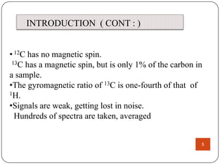 INTRODUCTION ( CONT : )
• 12C has no magnetic spin.
.
13C has a magnetic spin, but is only 1% of the carbon in
a sample.
•The gyromagnetic ratio of 13C is one-fourth of that of
1H.
•Signals are weak, getting lost in noise.
Hundreds of spectra are taken, averaged

5

 