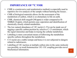 IMPORTANCE OF 13C NMR
• CMR is a noninvasive and nondestrutive method,i.e,especially used in
repetitive In-vivo analysis of the sample without harming the tissues .
• CMR of biological materials allows for the assessment of the
metabolism of carbon, which is so elementary to life on earth.
• CMR, chemical shift range(0-240 ppm) is wider compared to HNMR(0-14 ppm), which permits easy seperation and identification of
chemically closely related metabolites.
• The low natural abundance of 13C nuclei (1.1%) can be made use of
tagging a specific carbon position by selective C-13 enrichment, which
the signal intensities and helps in tracing the cellular metabolism.
• Labelling is more convenient means of followimg the metabolism
specific carbons throughout the metabolism.
• C13 nuclei are a stable isotope and hence it is not subjected to dangers
related to radiotracers.
• Labelling of 13C nucleus at multiple carbon sites in the same molecule
was possible, as result homonuclear 13C-13C coupling provides novel
biochemical information.

6

 