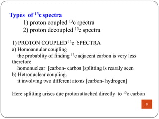 Types of 13c spectra
1) proton coupled 13c spectra
2) proton decoupled 13c spectra
1) PROTON COUPLED 13c SPECTRA
a) Homoannular coupling
the probablity of finding 13c adjacent carbon is very less
therefore
homonuclear [carbon- carbon ]splitting is rearaly seen
b) Hetronuclear coupling.
it involving two different atoms [carbon- hydrogen]
Here splitting arises due proton attached directly to 13c carbon
8

 
