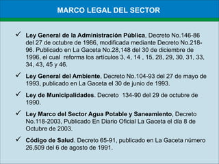 MARCO LEGAL DEL SECTORLey General de la Administración Pública, Decreto No.146-86 del 27 de octubre de 1986, modificada mediante Decreto No.218-96. Publicado en La Gaceta No.28,148 del 30 de diciembre de 1996, el cual  reforma los artículos 3, 4, 14 , 15, 28, 29, 30, 31, 33, 34, 43, 45 y 46.