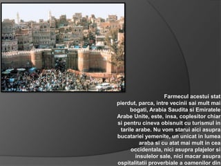 Farmecul acestui stat
pierdut, parca, intre vecinii sai mult mai
     bogati, Arabia Saudita si Emiratele
Arabe Unite, este, insa, coplesitor chiar
si pentru cineva obisnuit cu turismul in
 tarile arabe. Nu vom starui aici asupra
bucatariei yemenite, un unicat in lumea
          araba si cu atat mai mult in cea
      occidentala, nici asupra plajelor si
        insulelor sale, nici macar asupra
ospitalitatii proverbiale a oamenilor din
 