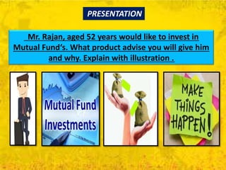 Mr. Rajan, aged 52 years would like to invest in
Mutual Fund‘s. What product advise you will give him
and why. Explain with illustration .
PRESENTATION
 