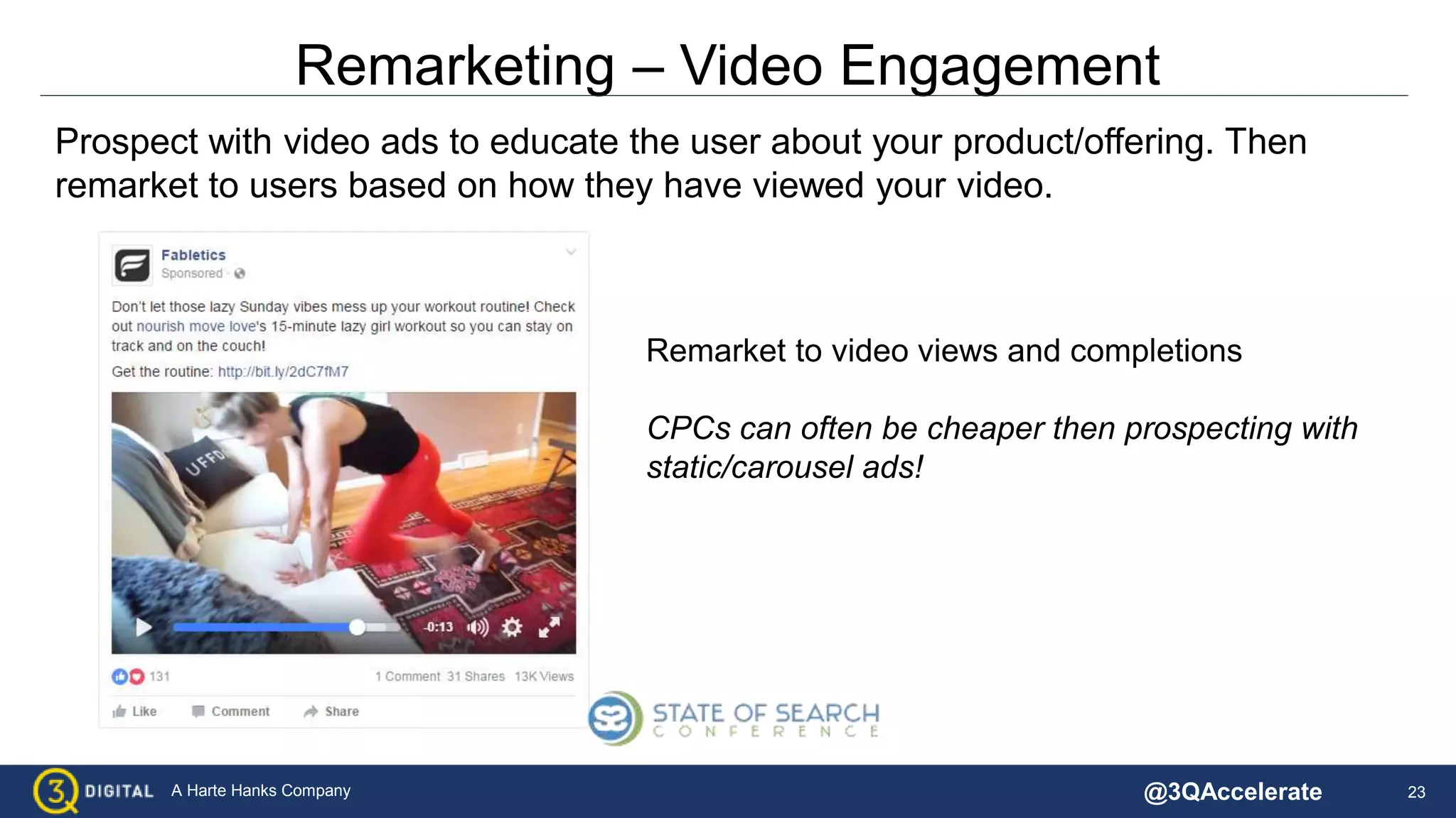 23A Harte Hanks Company
Remarketing – Video Engagement
Prospect with video ads to educate the user about your product/offering. Then
remarket to users based on how they have viewed your video.
Remarket to video views and completions
CPCs can often be cheaper then prospecting with
static/carousel ads!
@3QAccelerate
 
