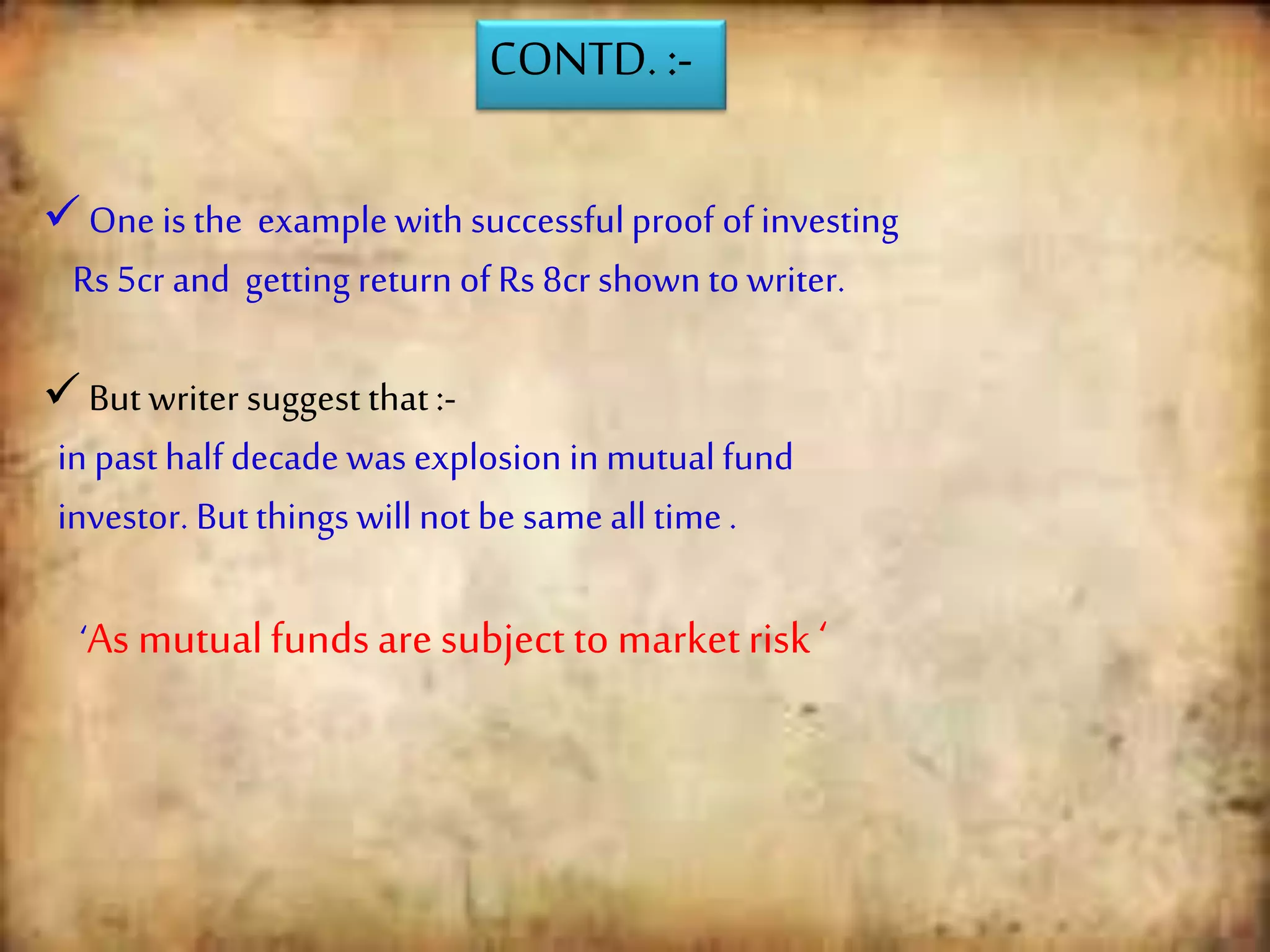 CONTD. :-
One is the example with successfulproof of investing
Rs 5cr and getting return of Rs 8cr shown to writer.
But writer suggest that :-
in past half decade was explosion in mutual fund
investor. But things will not be same all time .
‘As mutualfundsare subject to marketrisk ‘
 