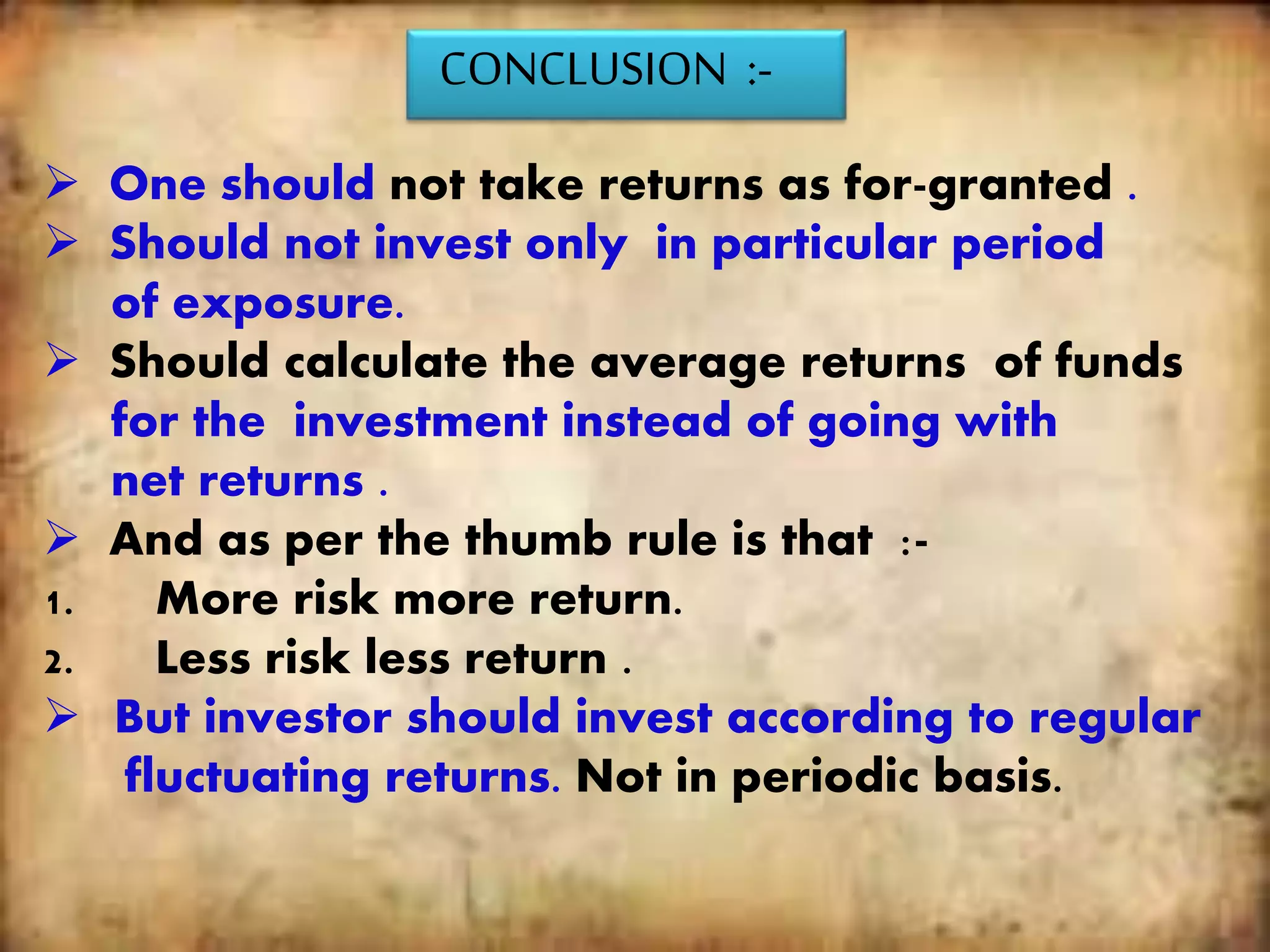CONCLUSION :-
 One should not take returns as for-granted .
 Should not invest only in particular period
of exposure.
 Should calculate the average returns of funds
for the investment instead of going with
net returns .
 And as per the thumb rule is that :-
1. More risk more return.
2. Less risk less return .
 But investor should invest according to regular
fluctuating returns. Not in periodic basis.
 