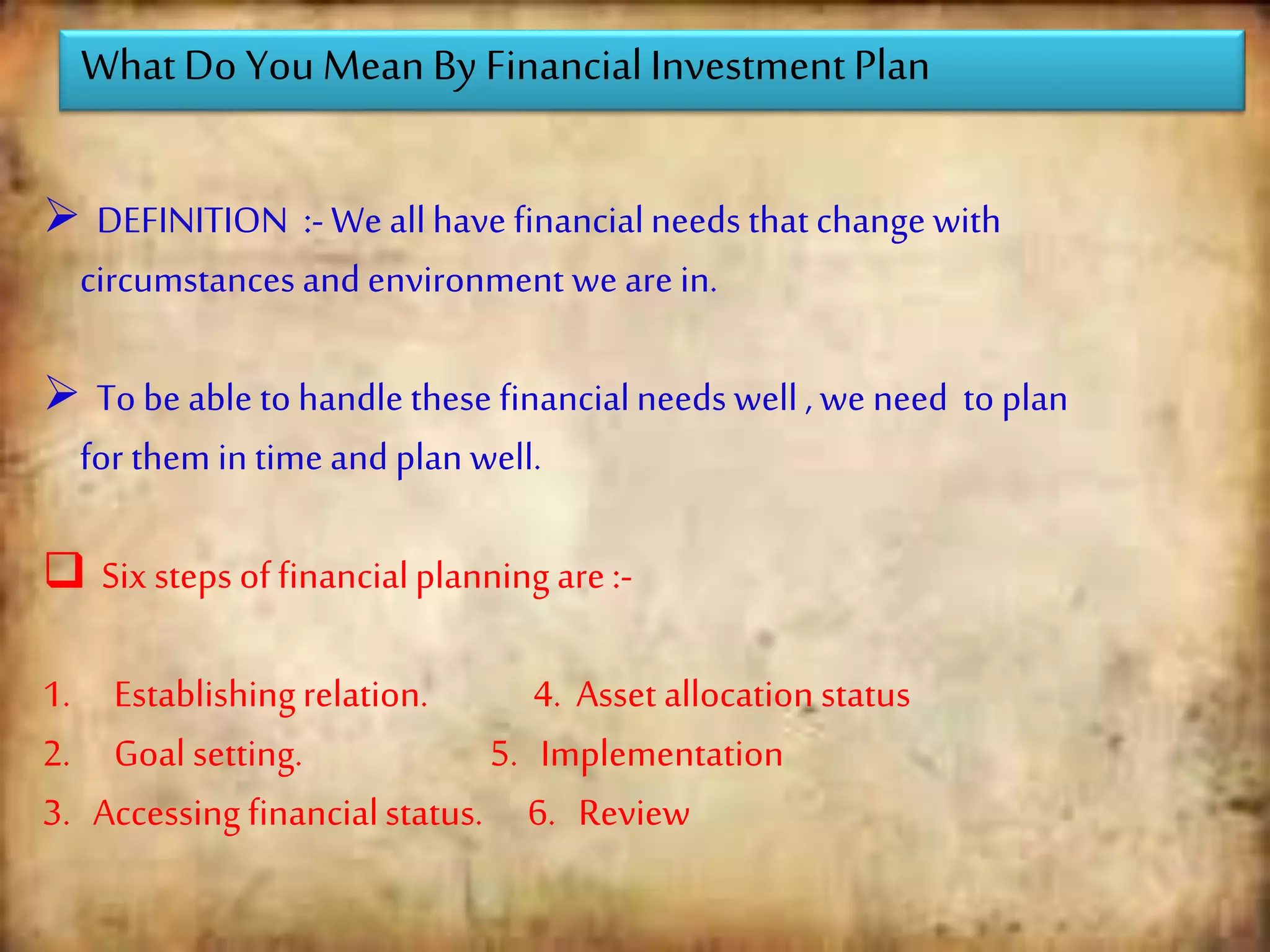 WhatDo You Mean By FinancialInvestmentPlan
 DEFINITION :- We allhave financialneeds that change with
circumstances and environment we are in.
 To be able to handle these financialneeds well , we need to plan
for them in time and plan well.
 Six steps of financialplanning are :-
1. Establishingrelation. 4. Asset allocation status
2. Goal setting. 5. Implementation
3. Accessing financialstatus. 6. Review
 