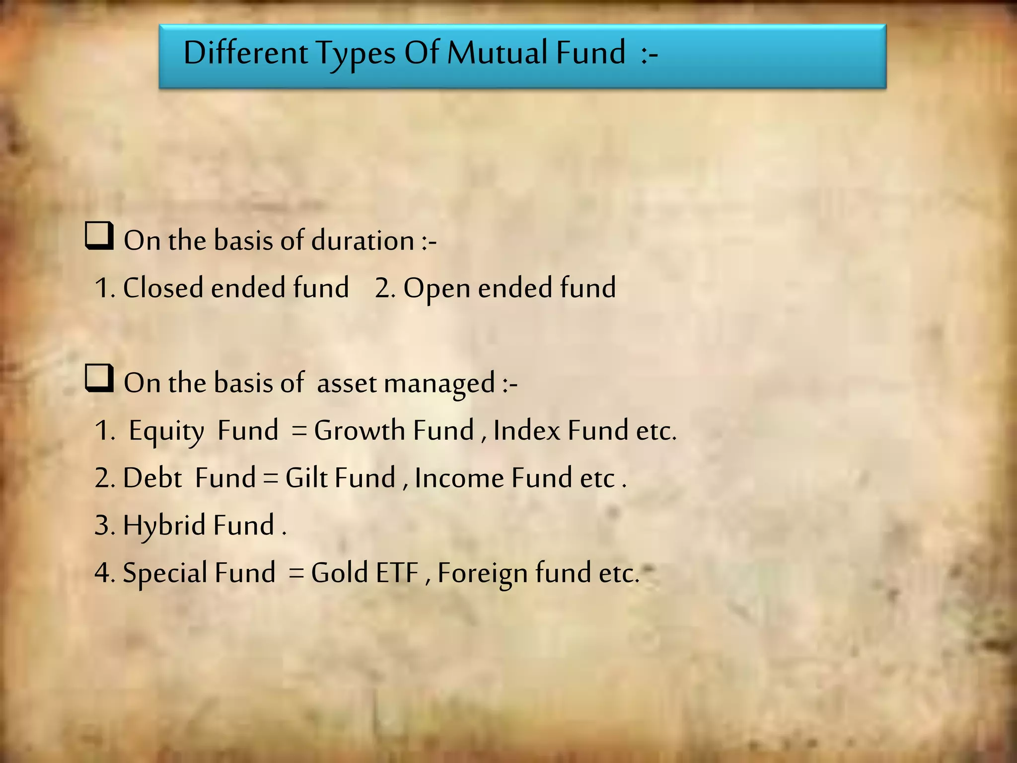 DifferentTypes Of MutualFund :-
 On the basis of duration :-
1. Closed ended fund 2. Open ended fund
 On the basisof asset managed :-
1. Equity Fund = Growth Fund , Index Fund etc.
2. Debt Fund = Gilt Fund , Income Fund etc .
3. Hybrid Fund .
4. Special Fund = Gold ETF , Foreign fund etc.
 