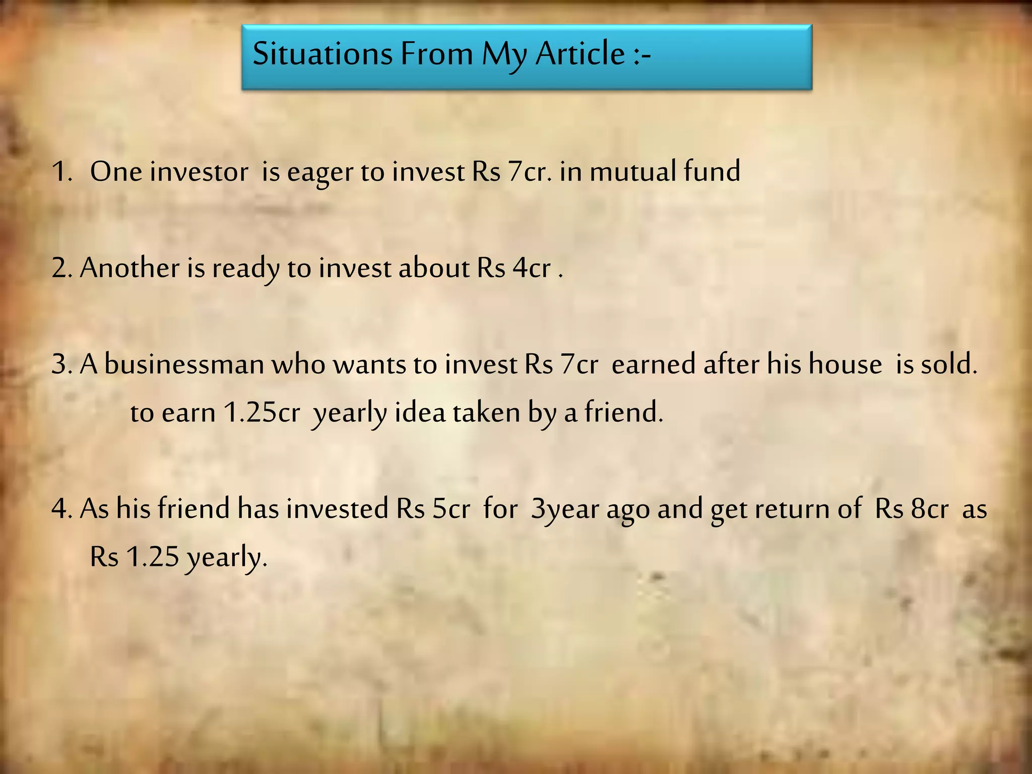 SituationsFrom My Article :-
1. One investor is eager to invest Rs 7cr. in mutual fund
2. Another isready to invest about Rs 4cr .
3. A businessman who wantsto invest Rs 7cr earned after hishouse issold.
to earn 1.25cr yearly idea taken by a friend.
4. As his friend has invested Rs 5cr for 3year ago and get return of Rs 8cr as
Rs 1.25 yearly.
 