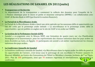 LES RÉALISATIONS DE SANABEL EN 2011(suite)
 Transparence et Recherche
o Le département de la transparence a commencé la collecte des données pour l’enquête de la
  « Finance islamique pour le micro et petite et moyenne entreprise (MPME) » en collaboration avec
  CGAP, Al Baraka Bank et AFD (qui fournit le soutien financier).

 Le Portail de la Microfinance Arabe
o Le Portail de la Microfinance Arabe a lancé une série spéciale sur les nouveaux défis et opportunités qui
  ont été créés par le printemps arabe intitulé: « La microfinance et le printemps arabe: défis et
  opportunités » qui est publiée en anglais sur le site de CGAP et en arabe sur l’AMFG.

 La Gestion de la Perfomance Sociale (GPS)
o Sanabel a co-organisée avec le Réseau SEEP, une formation de quatre jours sur «La Planification
  Stratégique et la Gouvernance», pour les représentants des réseaux nationaux dans les pays arabes au
  mois d’octobre au Caire, en Égypte. 12 participants ont assisté a cet atelier représenteront les réseaux
  nationaux des pays arabes.

 La Conférence Annuelle de Sanabel
o La huitième conférence annuelle de Sanabel, «La Microfinance dans la région arabe: les défis du passé et
  les opportunités de l'avenir», s'est tenue sous le patronage de son excellence le Premier ministre D.
  Maarouf AlBakhit, au Centre des Conventions de l’Hôtel Le Méridien à Amman, Jordanie, du 7 au 9 Juin,
  2011. Plus de 500 participants, ainsi que 70 orateurs régionaux et internationaux, ont assisté à la
  conférence.
 