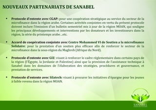NOUVEAUX PARTENARIATS DE SANABEL

    Protocole d'entente avec CGAP: pour une coopération stratégique au service du secteur de la
     microfinance dans la région arabe. Certaines activités conjointes en vertu du présent protocole
     doivent inclure l’émission d'un bulletin semestriel mis à jour de la région MOAN, qui souligne
     les principaux développements et interventions par les donateurs et les investisseurs dans la
     région, la série du printemps arabe…etc.

    Accord de coopération conjointe avec Centre Mohammed VI de Soutien a la microfinance
     Solidaire: pour la prestation d'un soutien plus efficace afin de renforcer le secteur de la
     microfinance dans la sous-région du Maghreb (Afrique du Nord).

    Protocole d'entente avec GIZ: visant à renforcer le cadre réglementaire dans certains pays de
     la région (l'Égypte, la Jordanie et Palestine) ainsi que la provision de l'assistance technique à
     Sanabel dans les domaines de l'élaboration des stratégies, procédures et gouvernance, et
     prestation de services.

    Protocole d'entente avec Silatech: visant à procurer les initiatives d'épargne pour les jeunes
     à faible revenu dans la région MOAN.
 
