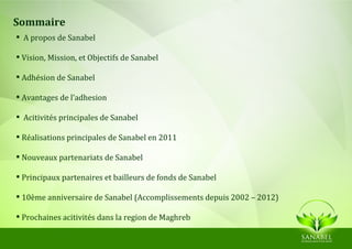 Sommaire
 A propos de Sanabel

 Vision, Mission, et Objectifs de Sanabel

 Adhésion de Sanabel

 Avantages de l’adhesion

 Acitivités principales de Sanabel

 Réalisations principales de Sanabel en 2011

 Nouveaux partenariats de Sanabel

 Principaux partenaires et bailleurs de fonds de Sanabel

 10ème anniversaire de Sanabel (Accomplissements depuis 2002 – 2012)

 Prochaines acitivités dans la region de Maghreb
 