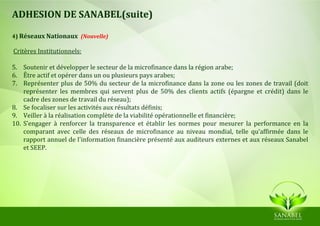 ADHESION DE SANABEL(suite)

4) Réseaux Nationaux (Nouvelle)

Critères Institutionnels:

5. Soutenir et développer le secteur de la microfinance dans la région arabe;
6. Être actif et opérer dans un ou plusieurs pays arabes;
7. Représenter plus de 50% du secteur de la microfinance dans la zone ou les zones de travail (doit
    représenter les membres qui servent plus de 50% des clients actifs (épargne et crédit) dans le
    cadre des zones de travail du réseau);
8. Se focaliser sur les activités aux résultats définis;
9. Veiller à la réalisation complète de la viabilité opérationnelle et financière;
10. S’engager à renforcer la transparence et établir les normes pour mesurer la performance en la
    comparant avec celle des réseaux de microfinance au niveau mondial, telle qu’affirmée dans le
    rapport annuel de l'information financière présenté aux auditeurs externes et aux réseaux Sanabel
    et SEEP.
 