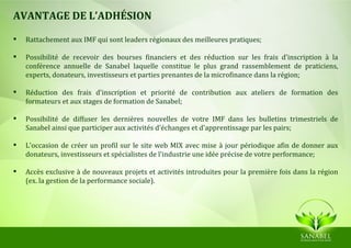 AVANTAGE DE L’ADHÉSION

   Rattachement aux IMF qui sont leaders régionaux des meilleures pratiques;

   Possibilité de recevoir des bourses financiers et des réduction sur les frais d'inscription à la
    conférence annuelle de Sanabel laquelle constitue le plus grand rassemblement de praticiens,
    experts, donateurs, investisseurs et parties prenantes de la microfinance dans la région;

   Réduction des frais d'inscription et priorité de contribution aux ateliers de formation des
    formateurs et aux stages de formation de Sanabel;

   Possibilité de diffuser les dernières nouvelles de votre IMF dans les bulletins trimestriels de
    Sanabel ainsi que participer aux activités d'échanges et d'apprentissage par les pairs;

   L'occasion de créer un profil sur le site web MIX avec mise à jour périodique afin de donner aux
    donateurs, investisseurs et spécialistes de l'industrie une idée précise de votre performance;

   Accès exclusive à de nouveaux projets et activités introduites pour la première fois dans la région
    (ex. la gestion de la performance sociale).
 
