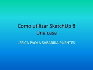 Como utilizar SketchUp 8
      Una casa
JESICA PAOLA SABABRIA PUENTES
 