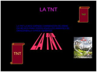 LA TNT
                                            TNT




 LA TNT LA MAS GARNDE COMBENCION DE ANIME
 EN MEXICO PARA TODOS AQUELLOS AMANTES DE
 DRAGONBALLY OTROS GENEROS




TNT
 
