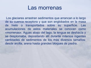 Las morrenas
 Los glaciares arrastran sedimentos que arrancan a lo largo
de su cuenca receptora y que son englobados en la masa
de hielo o transportados sobre su superficie. Las
acumulaciones de estos materiales se conocen como
«morrenas». Aguas abajo del lago, la lengua se deshacía y
se desplomaba, depositando allí durante milenios ingentes
cantidades de sedimentos de los más diversos tamaños:
desde arcilla, arena hasta grandes bloques de piedra.
 