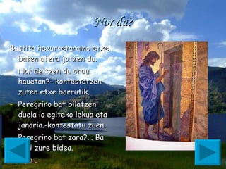 Nor da? Bustita hezurretaraino etxe baten atera jotzen du. Nor deitzen du ordu hauetan?- kontestatzen zuten etxe barrutik. Peregrino bat bilatzen duela lo egiteko lekua eta janaria.-kontestatu zuen. Peregrino bat zara?... Ba segi zure bidea.  