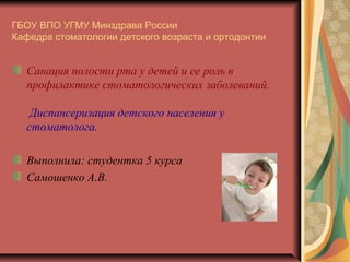 ГБОУ ВПО УГМУ Минздрава России
Кафедра стоматологии детского возраста и ортодонтии

Санация полости рта у детей и ее роль в
профилактике стоматологических заболеваний.
Диспансеризация детского населения у
стоматолога.
Выполнила: студентка 5 курса
Самошенко А.В.

 