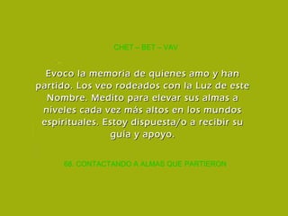68. CONTACTANDO A ALMAS QUE PARTIERON CHET – BET – VAV Evoco la memoria de quienes amo y han partido. Los veo rodeados con la Luz de este Nombre. Medito para elevar sus almas a niveles cada vez más altos en los mundos espirituales. Estoy dispuesta/o a recibir su guía y apoyo. 