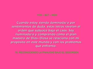 70. RECONOCIENDO LA FINALIDAD BAJO EL DESORDEN YOD – BET – MEM Cuando estoy siendo dominada/o por sentimientos de duda, estas letras revelan el orden que subyace bajo el caos. Soy iluminada/o y comprendo cómo el plan maestro de Dios–Diosa se relaciona con mi propósito en este mundo y con los problemas que enfrento. 