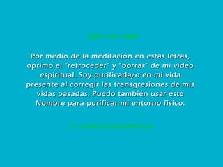72. PURIFICACIÓN ESPIRITUAL MEM – VAV – MEM Por medio de la meditación en estas letras, oprimo el “retroceder” y “borrar” de mi video espiritual. Soy purificada/o en mi vida presente al corregir las transgresiones de mis vidas pasadas. Puedo también usar este Nombre para purificar mi entorno físico. 