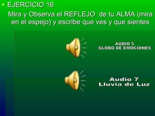 EJERCICIO 16 Mira y Observa el REFLEJO  de tu ALMA (mira en el espejo) y escribe que ves y que sientes AUDIO 5  GLOBO DE EMOCIONES Audio 7  Lluvia de Luz 