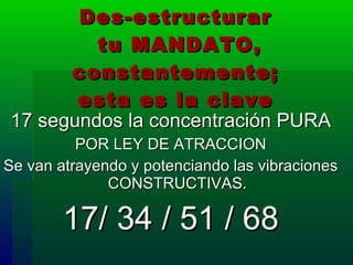 Des-estructurar  tu MANDATO, constantemente;  esta es la clave   17 segundos la concentración PURA POR LEY DE ATRACCION Se van atrayendo y potenciando las vibraciones CONSTRUCTIVAS. 17/ 34 / 51 / 68 
