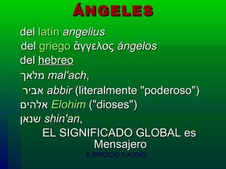 ÁNGELES   del  latín   angelius del  griego  ἄγγελος  ángelos   del  hebreo   מלאך   mal'ach ,   אביר   abbir  (literalmente "poderoso")   אלהים   Elohim  ("dioses")   שנאן   shin'an , EL SIGNIFICADO GLOBAL es  Mensajero EJERCICIO 3 AUDIO 