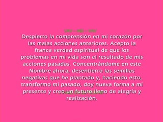1. VIAJE EN EL TIEMPO VAV – HEI – VAV Despierto la comprensión en mi corazón por las malas acciones anteriores. Acepto la franca verdad espiritual de que los problemas en mi vida son el resultado de mis acciones pasadas. Concentrándome en este Nombre ahora, desentierro las semillas negativas que he plantado y, haciendo esto, transformo mi pasado, doy nueva forma a mi presente y creo un futuro lleno de alegría y realización. 
