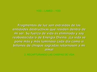 2. RECAPTURANDO LAS CHISPAS DE VIDA YOD – LAMED – YOD Fragmentos de luz son extraídos de las entidades destructivas que residen dentro de mi ser. Su fuerza de vida es eliminada y soy reabastecida/o de Energía Divina. ¡La vida se pone más y más luminosa cada día como si billones de chispas sagradas retornasen a mi alma! 
