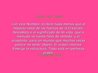 7. EL ADN DEL ALMA ALEPH – KAF – ALEPH Con este Nombre recibiré nada menos que el impacto total de las fuerzas de la Creación. Restablezco el significado de mi vida, que a menudo se siente falta de sentido, y el propósito, para un mundo que muchas veces parece no tener objeto. El orden retorna. Emerge la estructura. Todo está en perfecto orden. 
