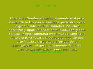 23. COMPARTIR LA LLAMA MEM – LAMED – HEI Llevo este Nombre conmigo al mundo real para compartir la Luz con mis amigos, parientes y con la gran familia de la humanidad. Visualizo aperturas y oportunidades para la difusión global de esta antigua sabiduría en el mundo. Solicito la fortaleza para llevar a cabo lo que digo. Sé que este Nombre despierta las fuerzas de la inmortalidad y el goce en el mundo. No debo esperar ni pedir nada menos que esto. 