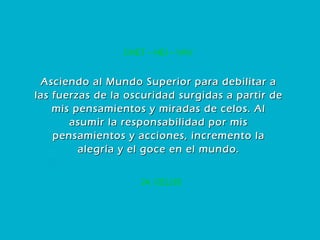 24. CELOS CHET – HEI – VAV Asciendo al Mundo Superior para debilitar a las fuerzas de la oscuridad surgidas a partir de mis pensamientos y miradas de celos. Al asumir la responsabilidad por mis pensamientos y acciones, incremento la alegría y el goce en el mundo. 