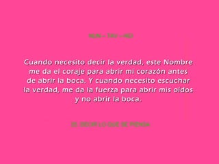 25. DECIR LO QUE SE PIENSA NUN – TAV – HEI Cuando necesito decir la verdad, este Nombre me da el coraje para abrir mi corazón antes de abrir la boca. Y cuando necesito escuchar la verdad, me da la fuerza para abrir mis oídos y no abrir la boca. 