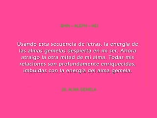 28. ALMA GEMELA SHIN – ALEPH – HEI Usando esta secuencia de letras, la energía de las almas gemelas despierta en mi ser. Ahora atraigo la otra mitad de mi alma. Todas mis relaciones son profundamente enriquecidas, imbuidas con la energía del alma gemela. 